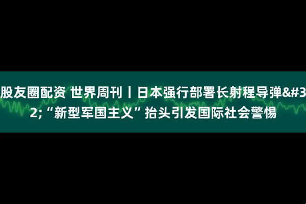 股友圈配资 世界周刊丨日本强行部署长射程导弹 “新型军国主义”抬头引发国际社会警惕