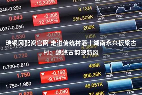 瑞银网配资官网 走进传统村落｜湖南永兴板梁古村：悠悠古韵映新风