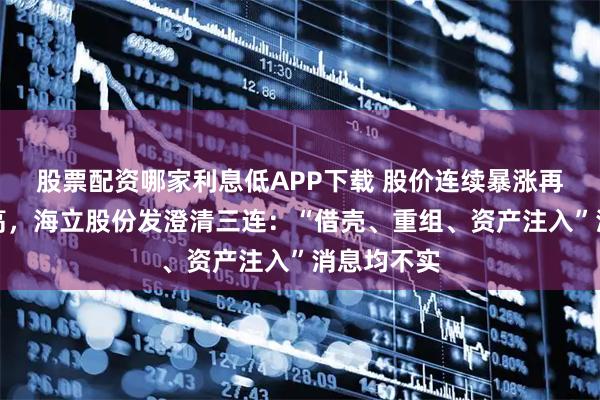 股票配资哪家利息低APP下载 股价连续暴涨再创历史新高，海立股份发澄清三连：“借壳、重组、资产注入”消息均不实