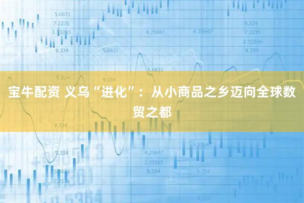 宝牛配资 义乌“进化”：从小商品之乡迈向全球数贸之都