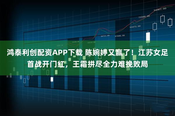 鸿泰利创配资APP下载 陈婉婷又赢了！江苏女足首战开门红，王霜拼尽全力难挽败局