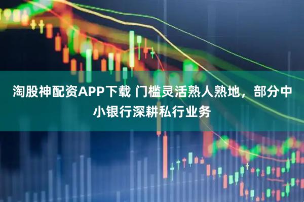 淘股神配资APP下载 门槛灵活熟人熟地,部分中小银行深耕私行业务