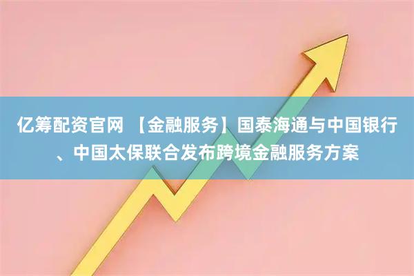 亿筹配资官网 【金融服务】国泰海通与中国银行、中国太保联合发布跨境金融服务方案