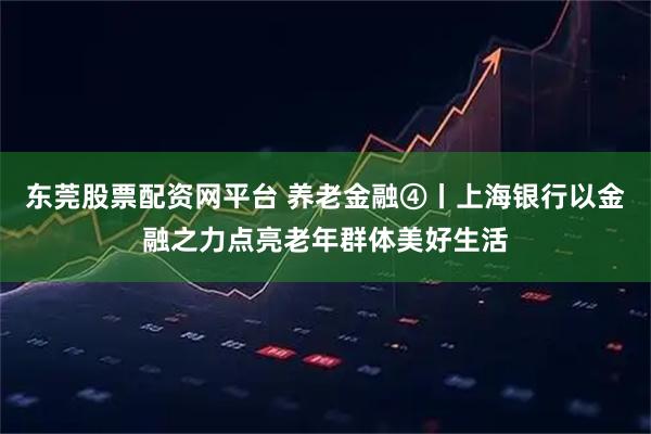 东莞股票配资网平台 养老金融④丨上海银行以金融之力点亮老年群体美好生活