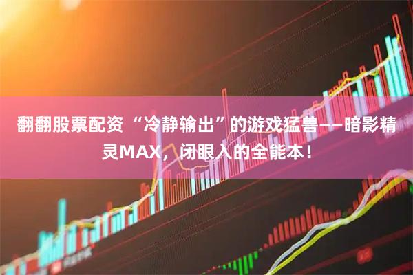 翻翻股票配资 “冷静输出”的游戏猛兽——暗影精灵MAX，闭眼入的全能本！