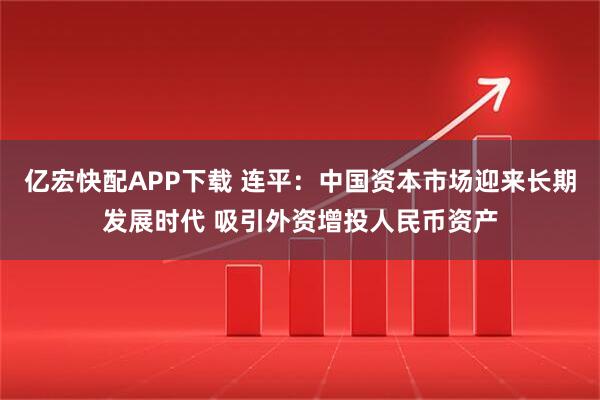 亿宏快配APP下载 连平:中国资本市场迎来长期发展时代 吸引外资增投人民币资产