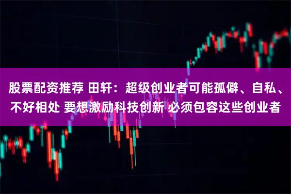 股票配资推荐 田轩:超级创业者可能孤僻、自私、不好相处 要想激励科技创新 必须包容这些创业者