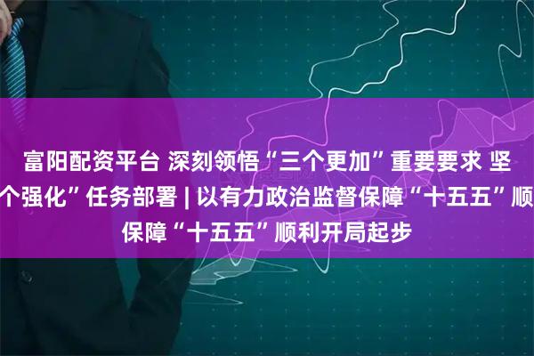 富阳配资平台 深刻领悟“三个更加”重要要求 坚决落实“六个强化”任务部署 | 以有力政治监督保障“十五五”顺利开局起步