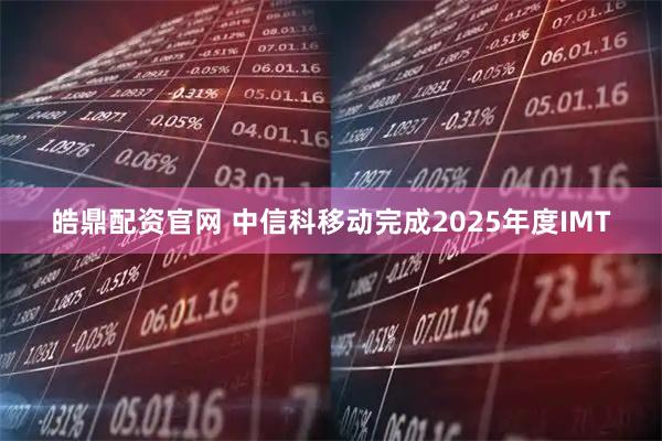皓鼎配资官网 中信科移动完成2025年度IMT