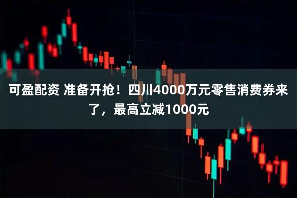 可盈配资 准备开抢!四川4000万元零售消费券来了,最高立减1000元