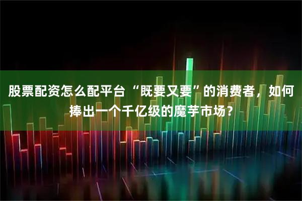 股票配资怎么配平台 “既要又要”的消费者,如何捧出一个千亿级的魔芋市场?