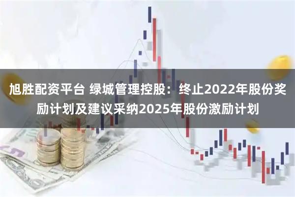 旭胜配资平台 绿城管理控股：终止2022年股份奖励计划及建议采纳2025年股份激励计划