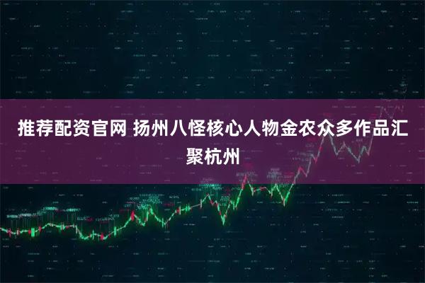 推荐配资官网 扬州八怪核心人物金农众多作品汇聚杭州