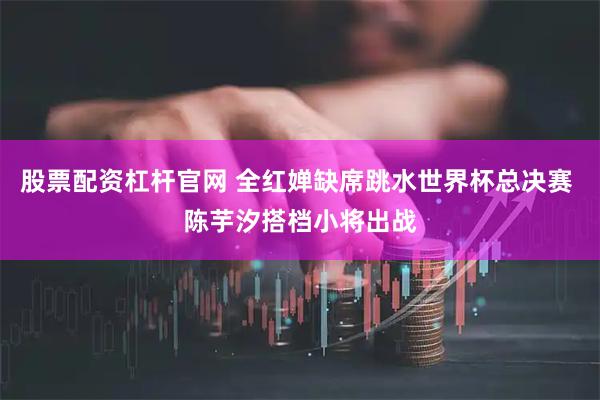 股票配资杠杆官网 全红婵缺席跳水世界杯总决赛 陈芋汐搭档小将出战