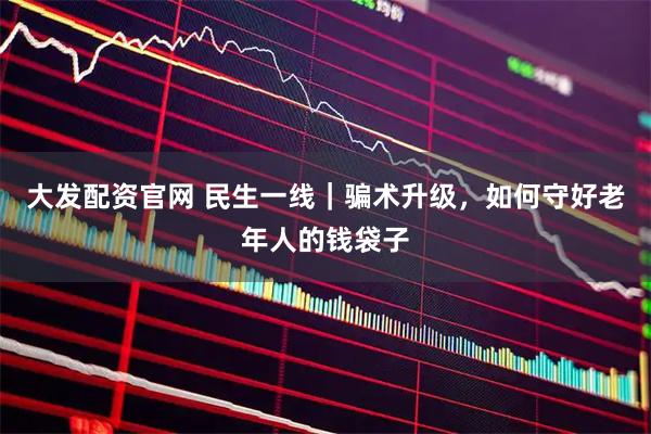 大发配资官网 民生一线｜骗术升级，如何守好老年人的钱袋子