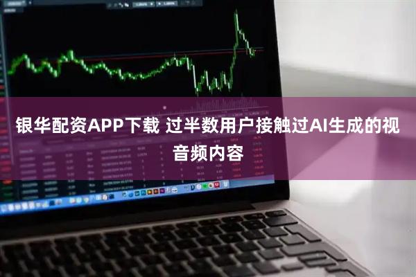 银华配资APP下载 过半数用户接触过AI生成的视音频内容