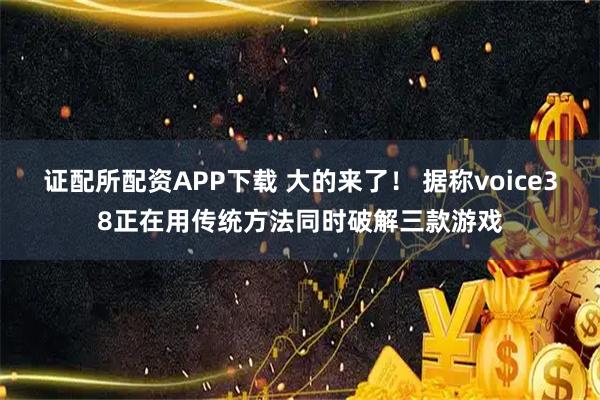 证配所配资APP下载 大的来了！ 据称voice38正在用传统方法同时破解三款游戏