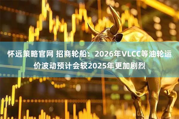 怀远策略官网 招商轮船：2026年VLCC等油轮运价波动预计会较2025年更加剧烈