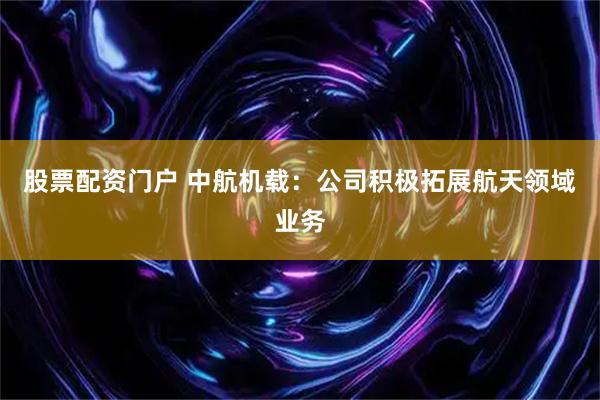 股票配资门户 中航机载：公司积极拓展航天领域业务