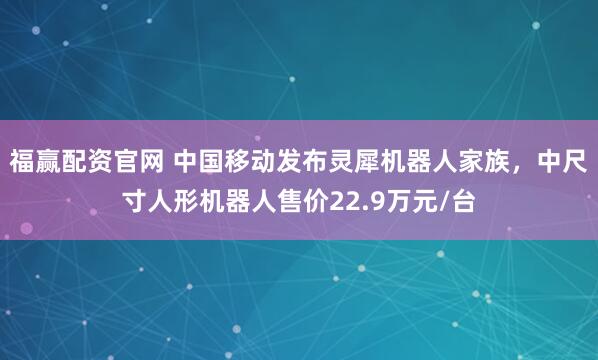 福赢配资官网 中国移动发布灵犀机器人家族，中尺寸人形机器人售价22.9万元/台