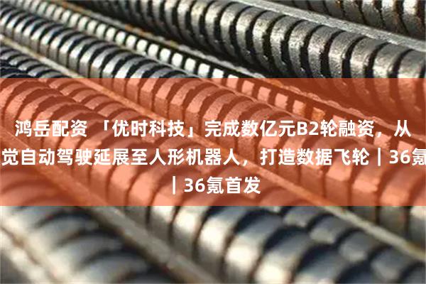 鸿岳配资 「优时科技」完成数亿元B2轮融资，从L4视觉自动驾驶延展至人形机器人，打造数据飞轮｜36氪首发