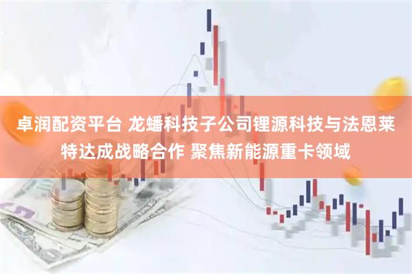 卓润配资平台 龙蟠科技子公司锂源科技与法恩莱特达成战略合作 聚焦新能源重卡领域