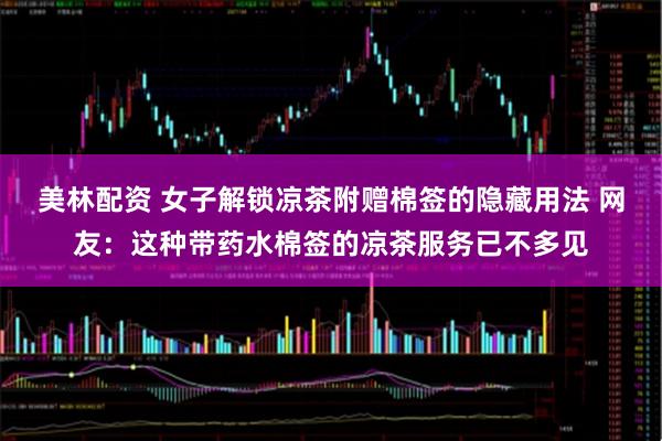 美林配资 女子解锁凉茶附赠棉签的隐藏用法 网友：这种带药水棉签的凉茶服务已不多见