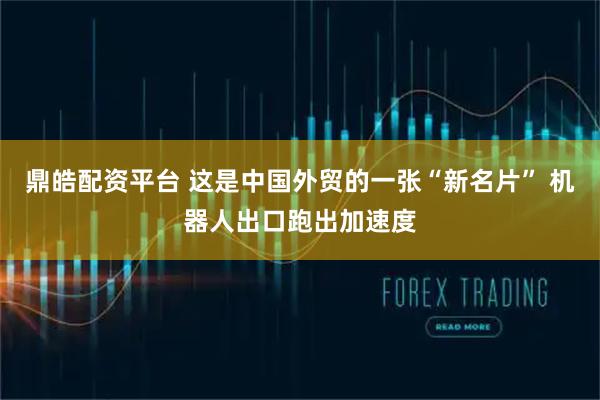 鼎皓配资平台 这是中国外贸的一张“新名片” 机器人出口跑出加速度